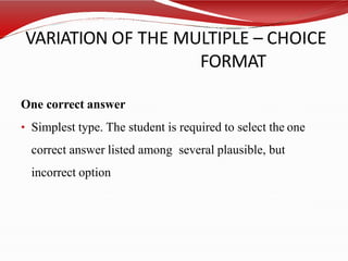 VARIATION OF THE MULTIPLE – CHOICE
FORMAT
One correct answer
• Simplest type. The student is required to select the one
correct answer listed among several plausible, but
incorrect option
 
