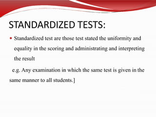 STANDARDIZED TESTS:
 Standardized test are those test stated the uniformity and
equality in the scoring and administrating and interpreting
the result
e.g. Any examination in which the same test is given in the
same manner to all students.]
 