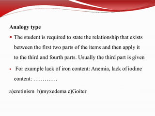 Analogy type
 The student is required to state the relationship that exists
between the first two parts of the items and then apply it
to the third and fourth parts. Usually the third part is given
 For example lack of iron content: Anemia, lack of iodine
content: ………….
a)cretinism b)myxedema c)Goiter
 