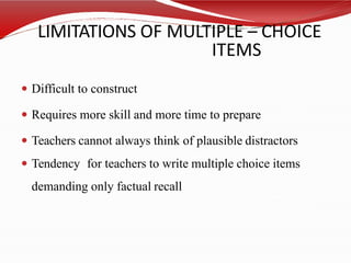 LIMITATIONS OF MULTIPLE – CHOICE
ITEMS
 Difficult to construct
 Requires more skill and more time to prepare
 Teachers cannot always think of plausible distractors
 Tendency for teachers to write multiple choice items
demanding only factual recall
 