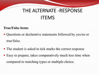 THE ALTERNATE -RESPONSE
ITEMS
True/False items
 Questions or declarative statements followed by yes/no or
true/false.
 The student is asked to tick marks the correct response
 Easy to prepare, takes comparatively much less time when
compared to matching types or multiple choice.
 