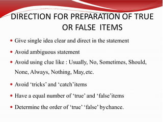 DIRECTION FOR PREPARATION OF TRUE
OR FALSE ITEMS
 Give single idea clear and direct in the statement
 Avoid ambiguous statement
 Avoid using clue like : Usually, No, Sometimes, Should,
None, Always, Nothing, May,etc.
 Avoid ‘tricks’ and ‘catch’items
 Have a equal number of ‘true’ and ‘false’items
 Determine the order of ‘true’ ‘false’ bychance.
 