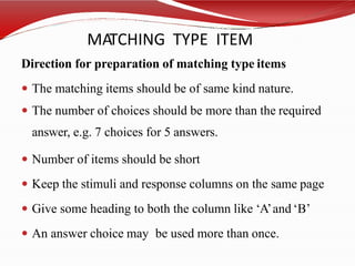 MATCHING TYPE ITEM
Direction for preparation of matching type items
 The matching items should be of same kind nature.
 The number of choices should be more than the required
answer, e.g. 7 choices for 5 answers.
 Number of items should be short
 Keep the stimuli and response columns on the same page
 Give some heading to both the column like ‘A’and ‘B’
 An answer choice may be used more than once.
 