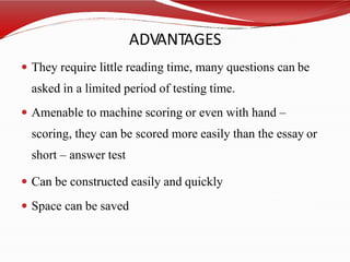 ADVANTAGES
 They require little reading time, many questions can be
asked in a limited period of testing time.
 Amenable to machine scoring or even with hand –
scoring, they can be scored more easily than the essay or
short – answer test
 Can be constructed easily and quickly
 Space can be saved
 