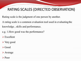 RATING SCALES (DIRECTED OBSERVATION)
Rating scale is the judgment of one person by another.
A rating scale is a common evaluation tool used in evaluatingthe
knowledge , skills and performance.
e.g. 1.How good was the performance?
 Excellent
 Very good
 Good
 Average
 Poor
 