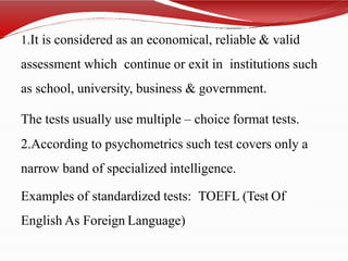 1.It is considered as an economical, reliable & valid
assessment which continue or exit in institutions such
as school, university, business & government.
The tests usually use multiple – choice format tests.
2.According to psychometrics such test covers only a
narrow band of specialized intelligence.
Examples of standardized tests: TOEFL (Test Of
English As Foreign Language)
 