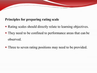 Principles for preparing rating scale
 Rating scales should directly relate to learning objectives.
 They need to be confined to performance areas that can be
observed.
 Three to seven rating positions may need to be provided.
 