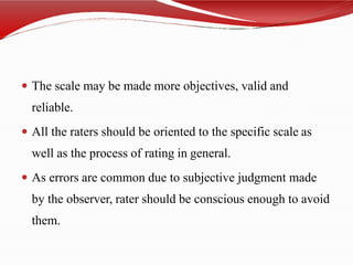  The scale may be made more objectives, valid and
reliable.
 All the raters should be oriented to the specific scale as
well as the process of rating in general.
 As errors are common due to subjective judgment made
by the observer, rater should be conscious enough to avoid
them.
 