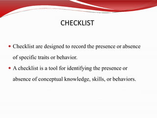 CHECKLIST
 Checklist are designed to record the presence or absence
of specific traits or behavior.
 A checklist is a tool for identifying the presence or
absence of conceptual knowledge, skills, or behaviors.
 