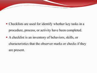  Checklists are used for identify whether key tasks in a
procedure, process, or activity have been completed.
 A checklist is an inventory of behaviors, skills, or
characteristics that the observer marks or checks if they
are present.
 