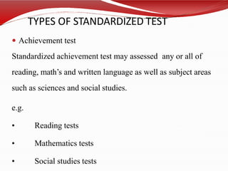 TYPES OF STANDARDIZED TEST
 Achievement test
Standardized achievement test may assessed any or all of
reading, math’s and written language as well as subject areas
such as sciences and social studies.
e.g.
• Reading tests
• Mathematics tests
• Social studies tests
 