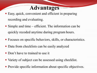 Advantages
 Easy, quick, convenient and efficient in preparing
recording and evaluating.
 Simple and time – efficient. The information can be
quickly recoded anytime during program hours.
 Focuses on specific behaviors, skills, or characteristics.
 Data from checklists can be easily analyzed
 Don’t have to trained to use it
 Variety of subject can be assessed using checklist.
 Provide specific information about specific objectives.
 