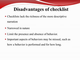 Disadvantages of checklist
 Checklists lack the richness of the more descriptive
narration
 Narrowed in nature
 Limit the presence and absence of behavior.
 Important aspects of behaviors may be missed, such as
how a behavior is performed and for how long.
 