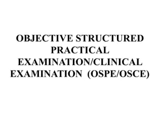 OBJECTIVE STRUCTURED
PRACTICAL
EXAMINATION/CLINICAL
EXAMINATION (OSPE/OSCE)
 