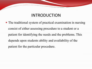INTRODUCTION
 The traditional system of practical examination in nursing
consist of either assessing procedure to a student or a
patient for identifying the needs and the problems. This
depends upon students ability and availability of the
patient for the particular procedure.
 