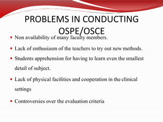 PROBLEMS IN CONDUCTING
OSPE/OSCE
 Non availability of many faculty members.
 Lack of enthusiasm of the teachers to try out new methods.
 Students apprehension for having to learn even the smallest
detail of subject.
 Lack of physical facilities and cooperation in the clinical
settings
 Controversies over the evaluation criteria
 