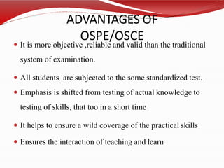 ADVANTAGES OF
OSPE/OSCE
 It is more objective ,reliable and valid than the traditional
system of examination.
 All students are subjected to the some standardized test.
 Emphasis is shifted from testing of actual knowledge to
testing of skills, that too in a short time
 It helps to ensure a wild coverage of the practical skills
 Ensures the interaction of teaching and learn
 
