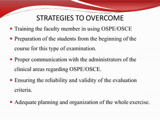 STRATEGIES TO OVERCOME
 Training the faculty member in using OSPE/OSCE
 Preparation of the students from the beginning of the
course for this type of examination.
 Proper communication with the administrators of the
clinical areas regarding OSPE/OSCE.
 Ensuring the reliability and validity of the evaluation
criteria.
 Adequate planning and organization of the whole exercise.
 