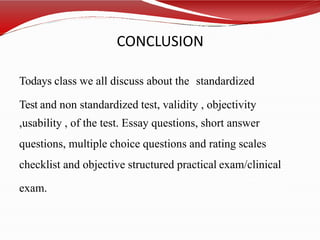 CONCLUSION
Todays class we all discuss about the standardized
Test and non standardized test, validity , objectivity
,usability , of the test. Essay questions, short answer
questions, multiple choice questions and rating scales
checklist and objective structured practical exam/clinical
exam.
 
