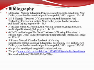 `
 Bibliography
 1.R.Sudha . Nursing Education Principles And Concepts.1st edition. New
Delhi: jaypee brothers medical publishers (p) ltd; 2013. page no163-187.
 2.K P Neeraja .Textbook Of Communication And Education And
Technology For Nurses. edition New Delhi: jaypee brothers medical
publishers (p) ltd; page no 434- 465.
 3.Thakkar Vimal .G. Nursing And Nursing Education.2ndedition.vora
medical publications(p)ltd; page no114- 116.
 4.GM Veerabhadrappa.The Short Textbook Of Nursing Education 1st
edition. New Delhi: jaypee brothers medical publishers (p) ltd; 2011.page
no 173-183.
 5.Sharma Mukesh Chandra.Textbook of Nursing
Education(Communication & Educational Technology ) 1st edition. New
Delhi: jaypee brothers medical publishers (p) ltd; 2013. page no232-306.
 6.https://en.m.wikipedia.org/wiki/standardized_test
 7.https://www.scribd.com/mobile/doc/102345895/Standardised-and-Non-
Standardised-Tests(6/16/2012;11/26/2016).
 