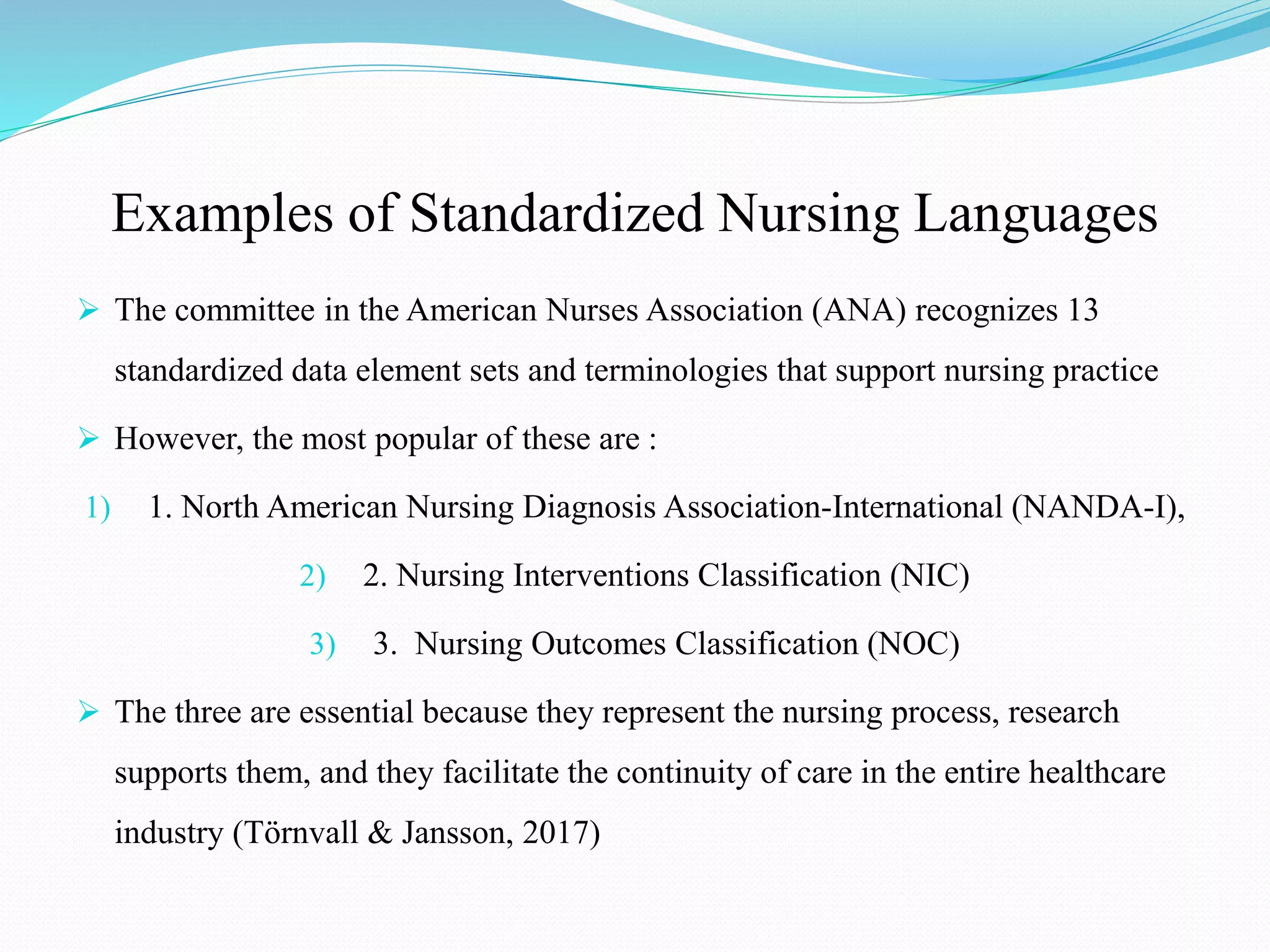 Examples of Standardized Nursing Languages
 The committee in the American Nurses Association (ANA) recognizes 13
standardized data element sets and terminologies that support nursing practice
 However, the most popular of these are :
1) 1. North American Nursing Diagnosis Association-International (NANDA-I),
2) 2. Nursing Interventions Classification (NIC)
3) 3. Nursing Outcomes Classification (NOC)
 The three are essential because they represent the nursing process, research
supports them, and they facilitate the continuity of care in the entire healthcare
industry (Törnvall & Jansson, 2017)
 