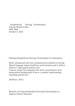 Standardized Nursing Terminologies
Tayslen Roman Cobos
NSG 5000
October 6, 2022
Defining Standardized Nursing Terminologies in Informatics
Brief, summarized and clear communication method in nursing.
Shared language among healthcare professionals used to deliver
effective, high-quality patient care.
Concise, jargon free language that allows practitioners form
multicultural backgrounds to have a common understanding
regarding patient care.
(DeNisco, 2021)
Benefits of Using Standardized Nursing Terminologies to
Improve Patient Outcomes
 