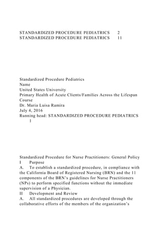 STANDARDIZED PROCEDURE PEDIATRICS 2
STANDARDIZED PROCEDURE PEDIATRICS 11
Standardized Procedure Pediatrics
Name
United States University
Primary Health of Acute Clients/Families Across the Lifespan
Course
Dr. Maria Luisa Ramira
July 4, 2016
Running head: STANDARDIZED PROCEDURE PEDIATRICS
1
Standardized Procedure for Nurse Practitioners: General Policy
I Purpose
A. To establish a standardized procedure, in compliance with
the California Board of Registered Nursing (BRN) and the 11
components of the BRN’s guidelines for Nurse Practitioners
(NPs) to perform specified functions without the immediate
supervision of a Physician.
II Development and Review
A. All standardized procedures are developed through the
collaborative efforts of the members of the organization’s
 