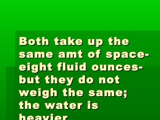 Both take up theBoth take up the
same amt of space-same amt of space-
eight fluid ounces-eight fluid ounces-
but they do notbut they do not
weigh the same;weigh the same;
the water isthe water is
 