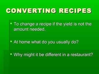 CONVERTING RECIPESCONVERTING RECIPES
 To change a recipe if the yield is not theTo change a recipe if the yield is not the
amount needed.amount needed.
 At home what do you usually do?At home what do you usually do?
 Why might it be different in a restaurant?Why might it be different in a restaurant?
 