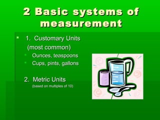 2 Basic systems of2 Basic systems of
measurementmeasurement
 1. Customary Units1. Customary Units
(most common)(most common)
 Ounces, teaspoonsOunces, teaspoons
 Cups, pints, gallonsCups, pints, gallons
2. Metric Units2. Metric Units
(based on multiples of 10)(based on multiples of 10)
 