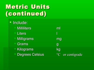 Metric UnitsMetric Units
(continued)(continued)
 Include:Include:
 MillilitersMilliliters mlml
 LitersLiters ll
 MilligramsMilligrams mgmg
 GramsGrams gg
 KilogramsKilograms kgkg
 Degrees CelsiusDegrees Celsius °C or centigrade°C or centigrade
 
