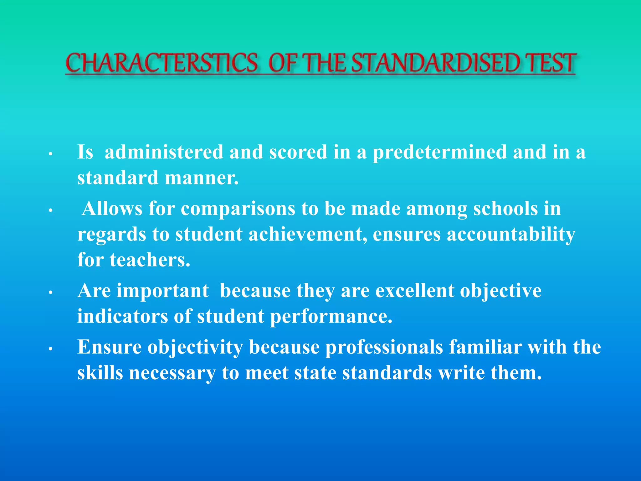 • Is administered and scored in a predetermined and in a
standard manner.
• Allows for comparisons to be made among schools in
regards to student achievement, ensures accountability
for teachers.
• Are important because they are excellent objective
indicators of student performance.
• Ensure objectivity because professionals familiar with the
skills necessary to meet state standards write them.
 