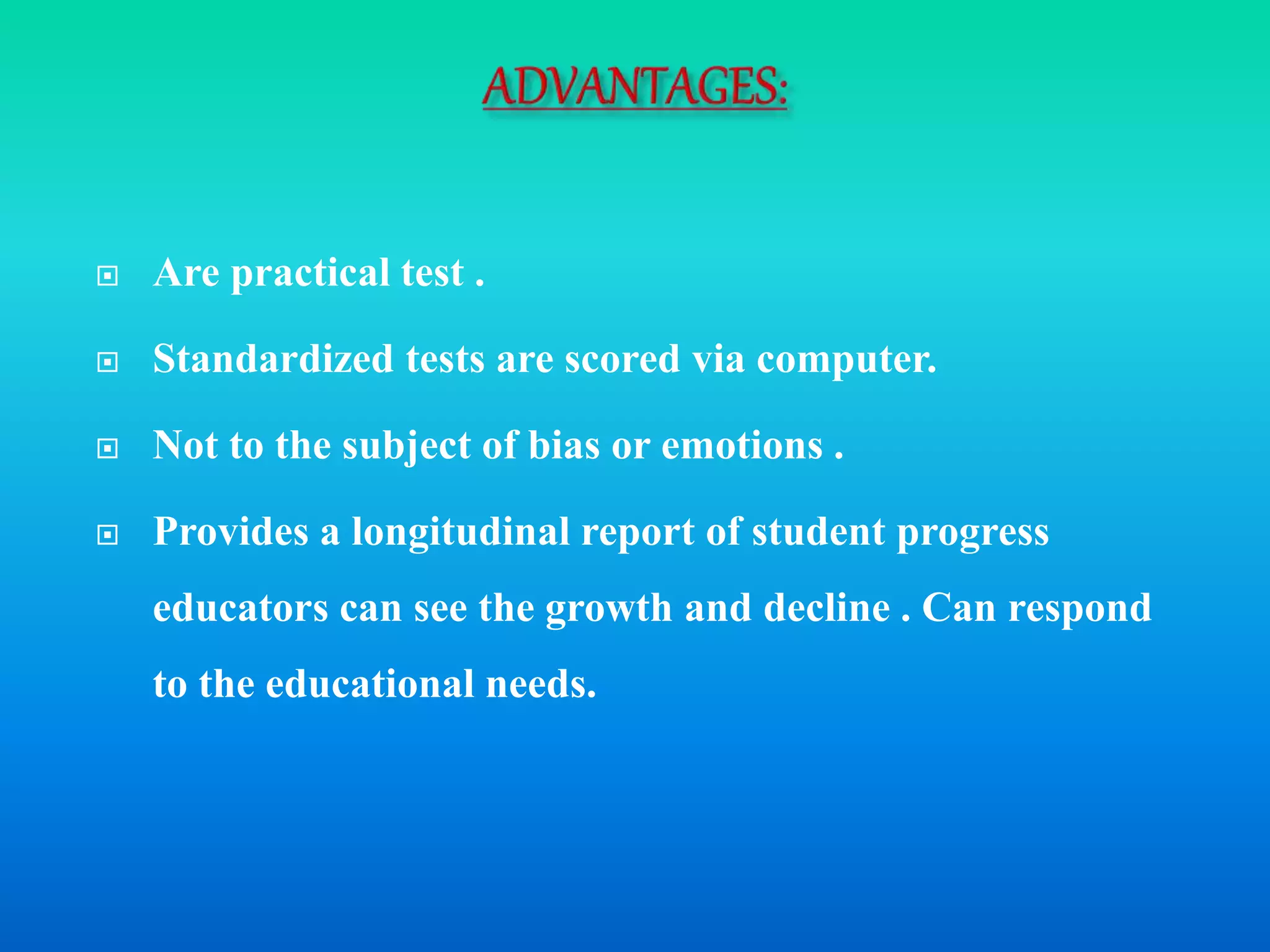  Are practical test .
 Standardized tests are scored via computer.
 Not to the subject of bias or emotions .
 Provides a longitudinal report of student progress
educators can see the growth and decline . Can respond
to the educational needs.
 