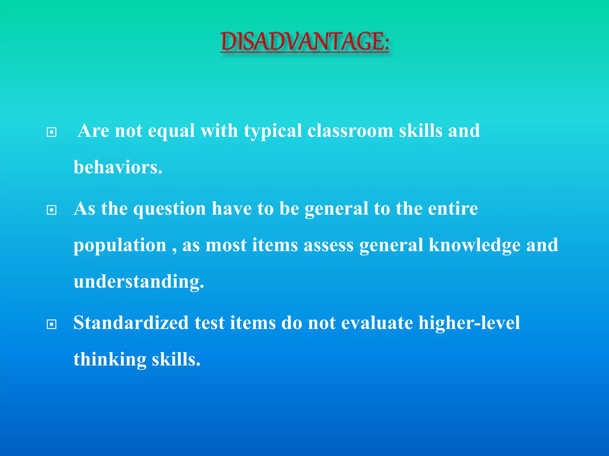  Are not equal with typical classroom skills and
behaviors.
 As the question have to be general to the entire
population , as most items assess general knowledge and
understanding.
 Standardized test items do not evaluate higher-level
thinking skills.
 
