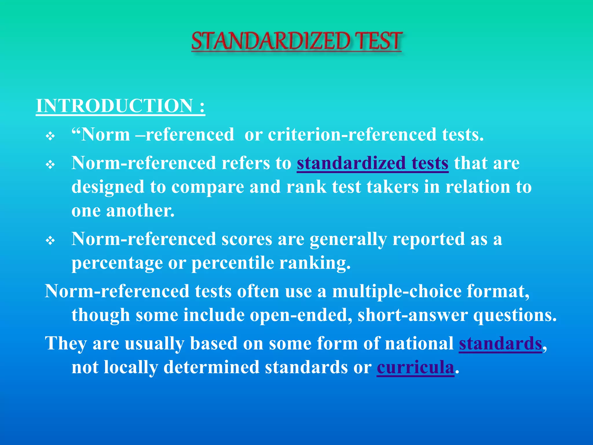 INTRODUCTION :
 “Norm –referenced or criterion-referenced tests.
 Norm-referenced refers to standardized tests that are
designed to compare and rank test takers in relation to
one another.
 Norm-referenced scores are generally reported as a
percentage or percentile ranking.
Norm-referenced tests often use a multiple-choice format,
though some include open-ended, short-answer questions.
They are usually based on some form of national standards,
not locally determined standards or curricula.
 