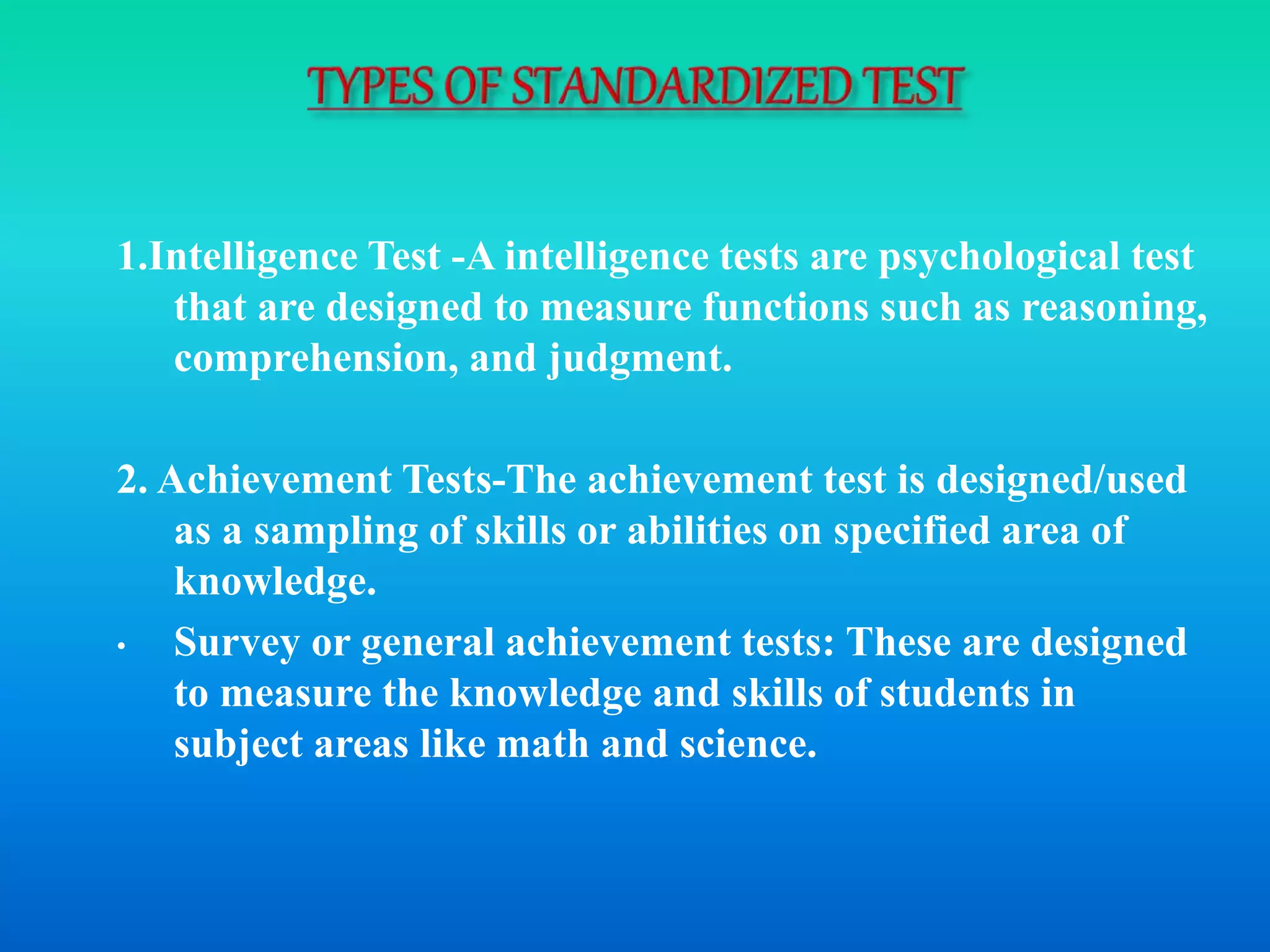 1.Intelligence Test -A intelligence tests are psychological test
that are designed to measure functions such as reasoning,
comprehension, and judgment.
2. Achievement Tests-The achievement test is designed/used
as a sampling of skills or abilities on specified area of
knowledge.
• Survey or general achievement tests: These are designed
to measure the knowledge and skills of students in
subject areas like math and science.
 