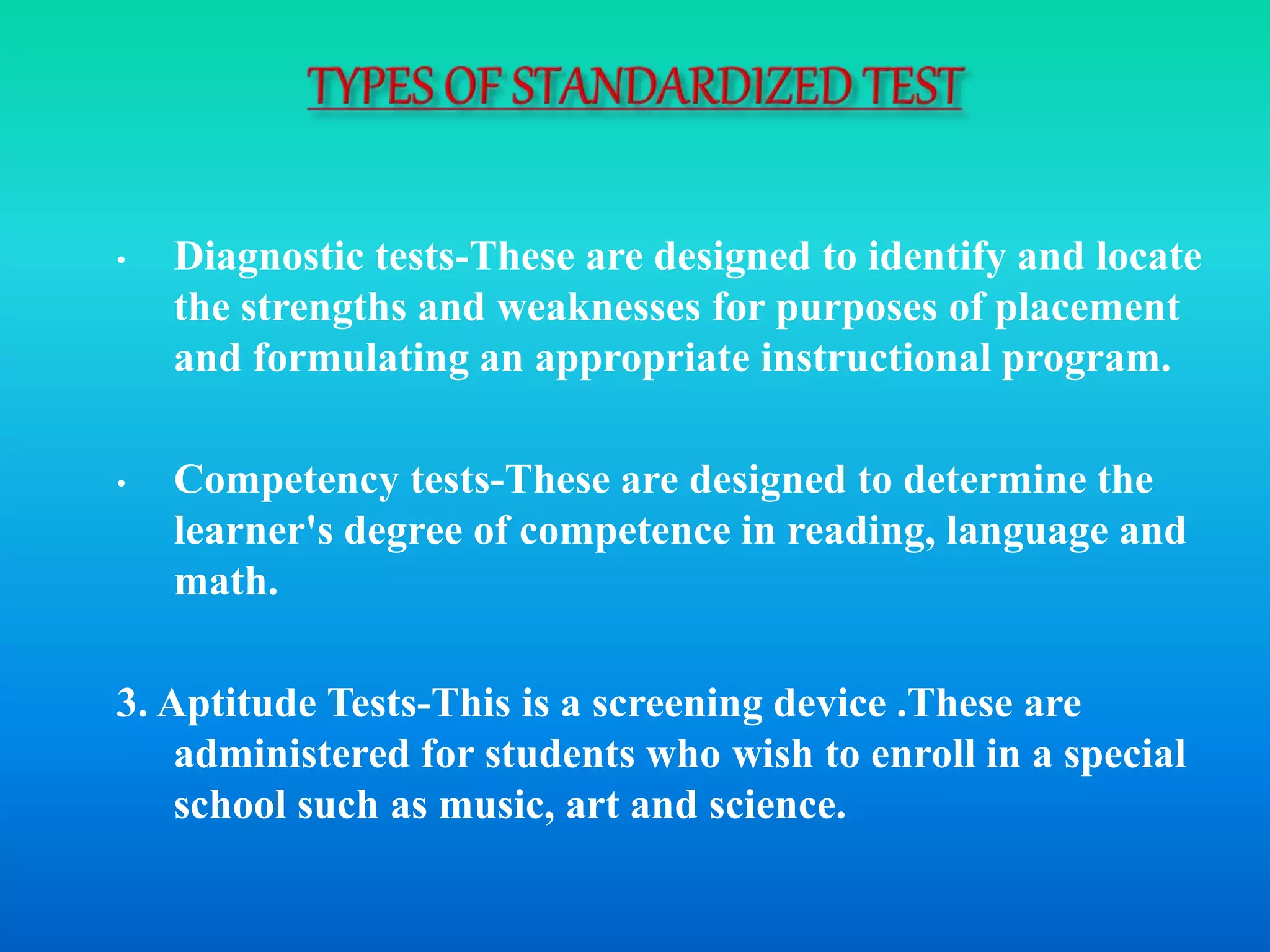 • Diagnostic tests-These are designed to identify and locate
the strengths and weaknesses for purposes of placement
and formulating an appropriate instructional program.
• Competency tests-These are designed to determine the
learner's degree of competence in reading, language and
math.
3. Aptitude Tests-This is a screening device .These are
administered for students who wish to enroll in a special
school such as music, art and science.
 