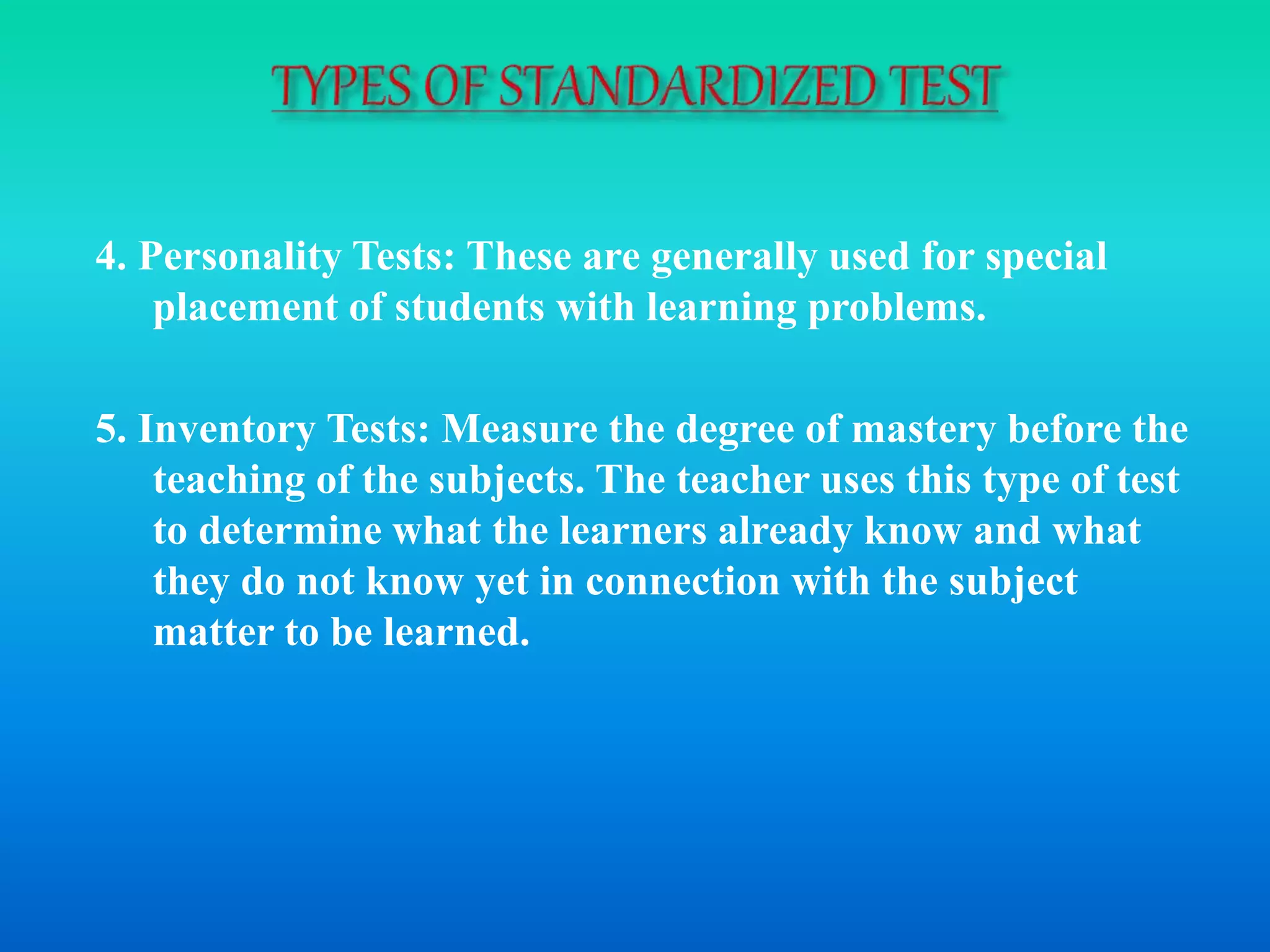 4. Personality Tests: These are generally used for special
placement of students with learning problems.
5. Inventory Tests: Measure the degree of mastery before the
teaching of the subjects. The teacher uses this type of test
to determine what the learners already know and what
they do not know yet in connection with the subject
matter to be learned.
 