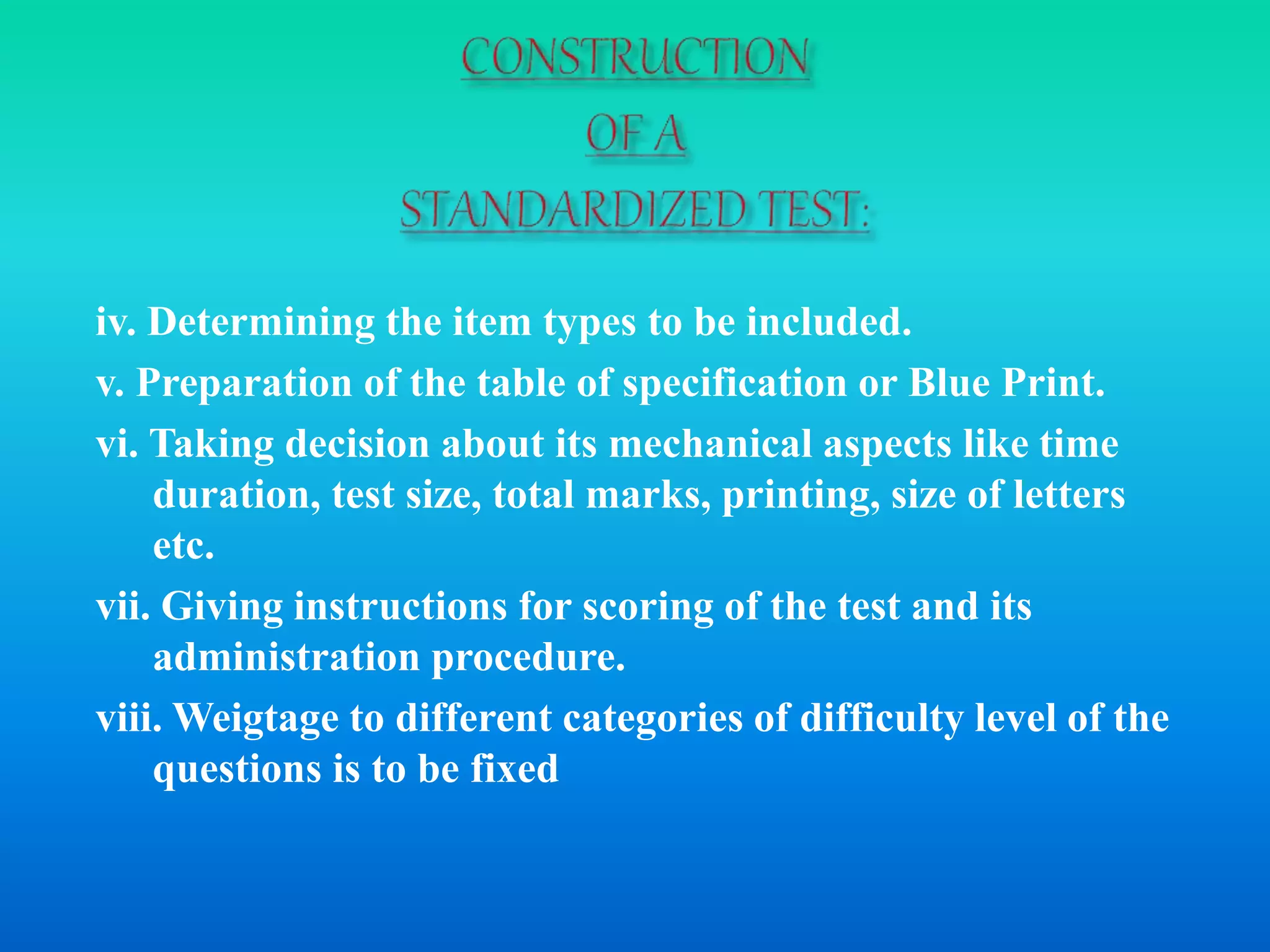iv. Determining the item types to be included.
v. Preparation of the table of specification or Blue Print.
vi. Taking decision about its mechanical aspects like time
duration, test size, total marks, printing, size of letters
etc.
vii. Giving instructions for scoring of the test and its
administration procedure.
viii. Weigtage to different categories of difficulty level of the
questions is to be fixed
 
