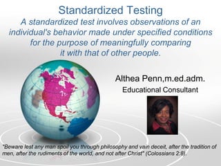 Standardized Testing
A standardized test involves observations of an
individual's behavior made under specified conditions
for the purpose of meaningfully comparing
it with that of other people.
Althea Penn,m.ed.adm.
Educational Consultant
"Beware lest any man spoil you through philosophy and vain deceit, after the tradition of
men, after the rudiments of the world, and not after Christ" (Colossians 2:8).
 