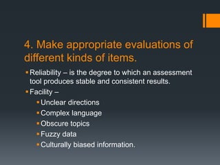 4. Make appropriate evaluations of
different kinds of items.
Reliability – is the degree to which an assessment
tool produces stable and consistent results.
Facility –
Unclear directions
Complex language
Obscure topics
Fuzzy data
Culturally biased information.
 