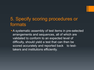 5. Specify scoring procedures or
formats
A systematic assembly of test items in pre-selected
arrangements and sequences, all of which are
validated to conform to an expected level of
difficulty, should yield a test that can then be
scored accurately and reported back to test-
takers and institutions efficiently.
 
