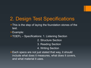 2. Design Test Specifications
 This is the step of laying the foundation stones of the
test.
 Example:
 TOEFL – Specifications: 1. Listening Section
2. Structure Section
3. Reading Section
4. Writing Section
 Each specs are not just stated that way, it should
include what does it measures, what does it covers,
and what material it uses.
 
