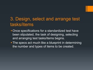 3. Design, select and arrange test
tasks/items
Once specifications for a standardized test have
been stipulated, the task of designing, selecting
and arranging test tasks/items begins.
The specs act much like a blueprint in determining
the number and types of items to be created.
 