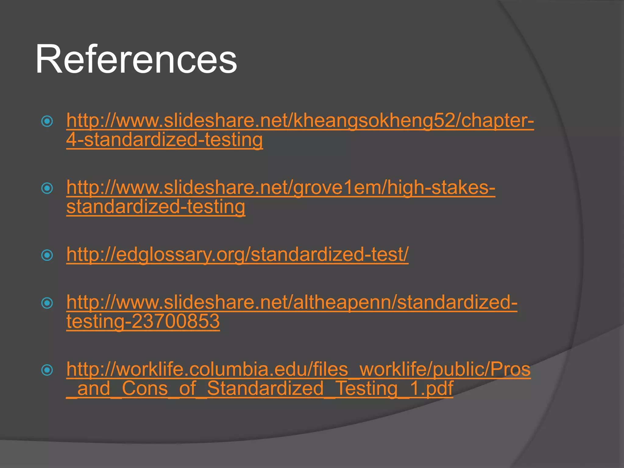 References
 http://www.slideshare.net/kheangsokheng52/chapter-
4-standardized-testing
 http://www.slideshare.net/grove1em/high-stakes-
standardized-testing
 http://edglossary.org/standardized-test/
 http://www.slideshare.net/altheapenn/standardized-
testing-23700853
 http://worklife.columbia.edu/files_worklife/public/Pros
_and_Cons_of_Standardized_Testing_1.pdf
 