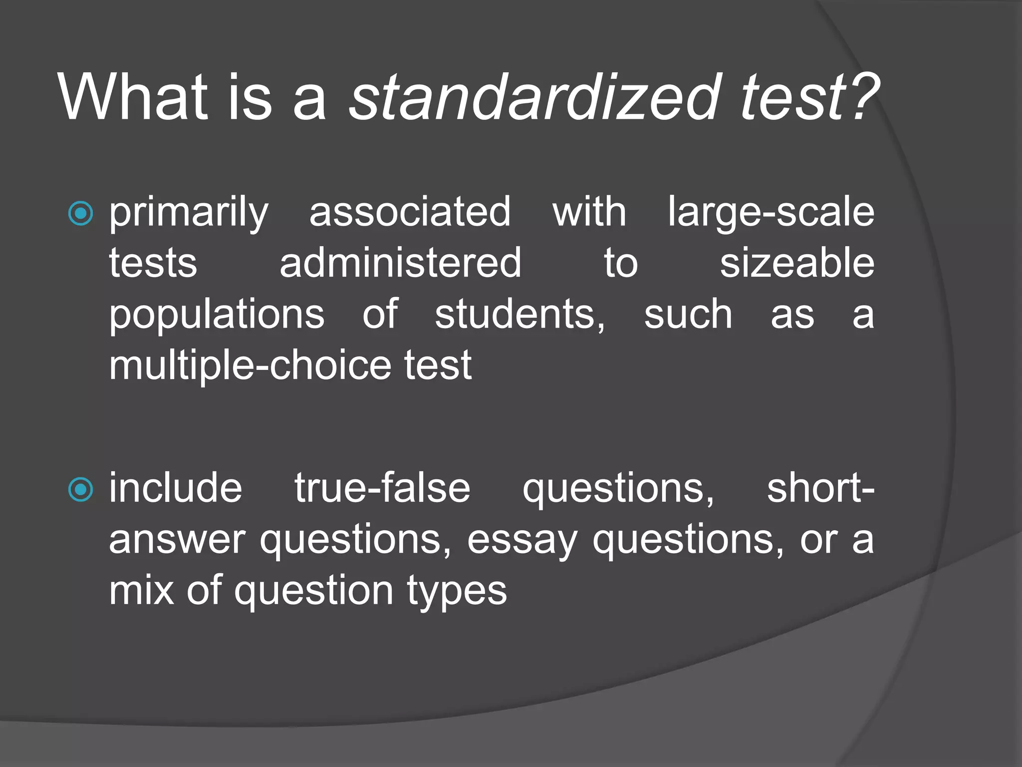 What is a standardized test?
 primarily associated with large-scale
tests administered to sizeable
populations of students, such as a
multiple-choice test
 include true-false questions, short-
answer questions, essay questions, or a
mix of question types
 
