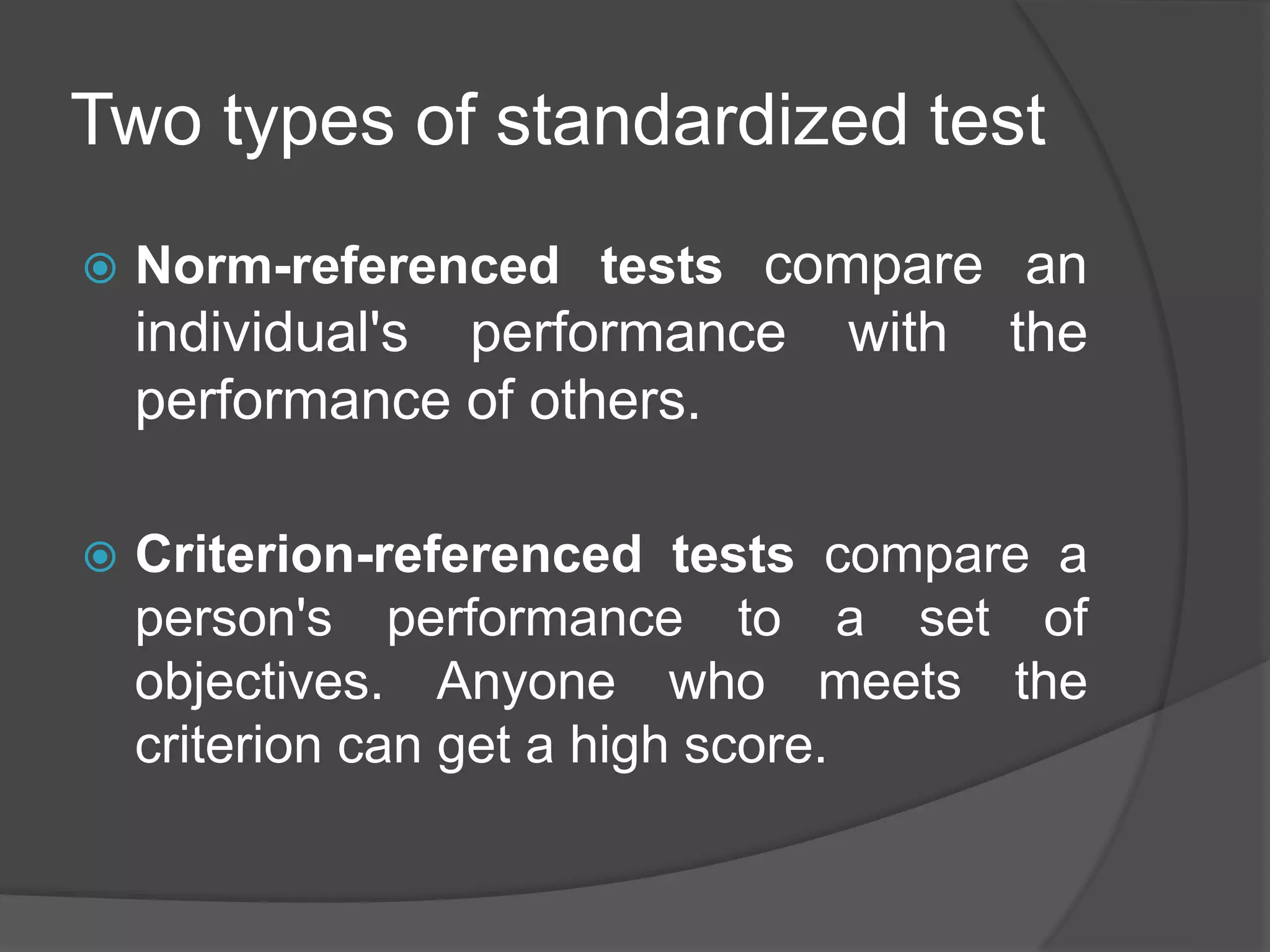 Two types of standardized test
 Norm-referenced tests compare an
individual's performance with the
performance of others.
 Criterion-referenced tests compare a
person's performance to a set of
objectives. Anyone who meets the
criterion can get a high score.
 