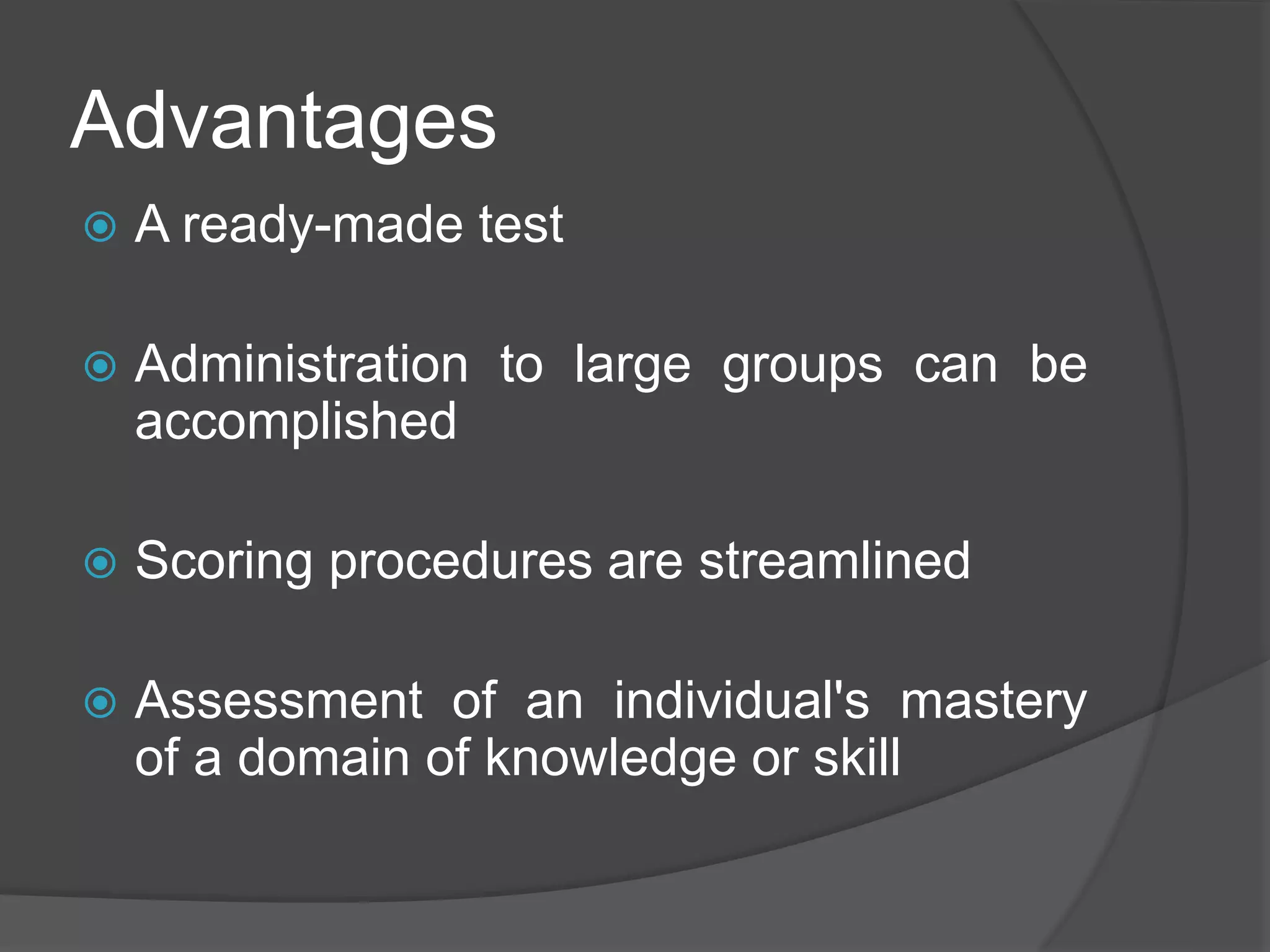Advantages
 A ready-made test
 Administration to large groups can be
accomplished
 Scoring procedures are streamlined
 Assessment of an individual's mastery
of a domain of knowledge or skill
 