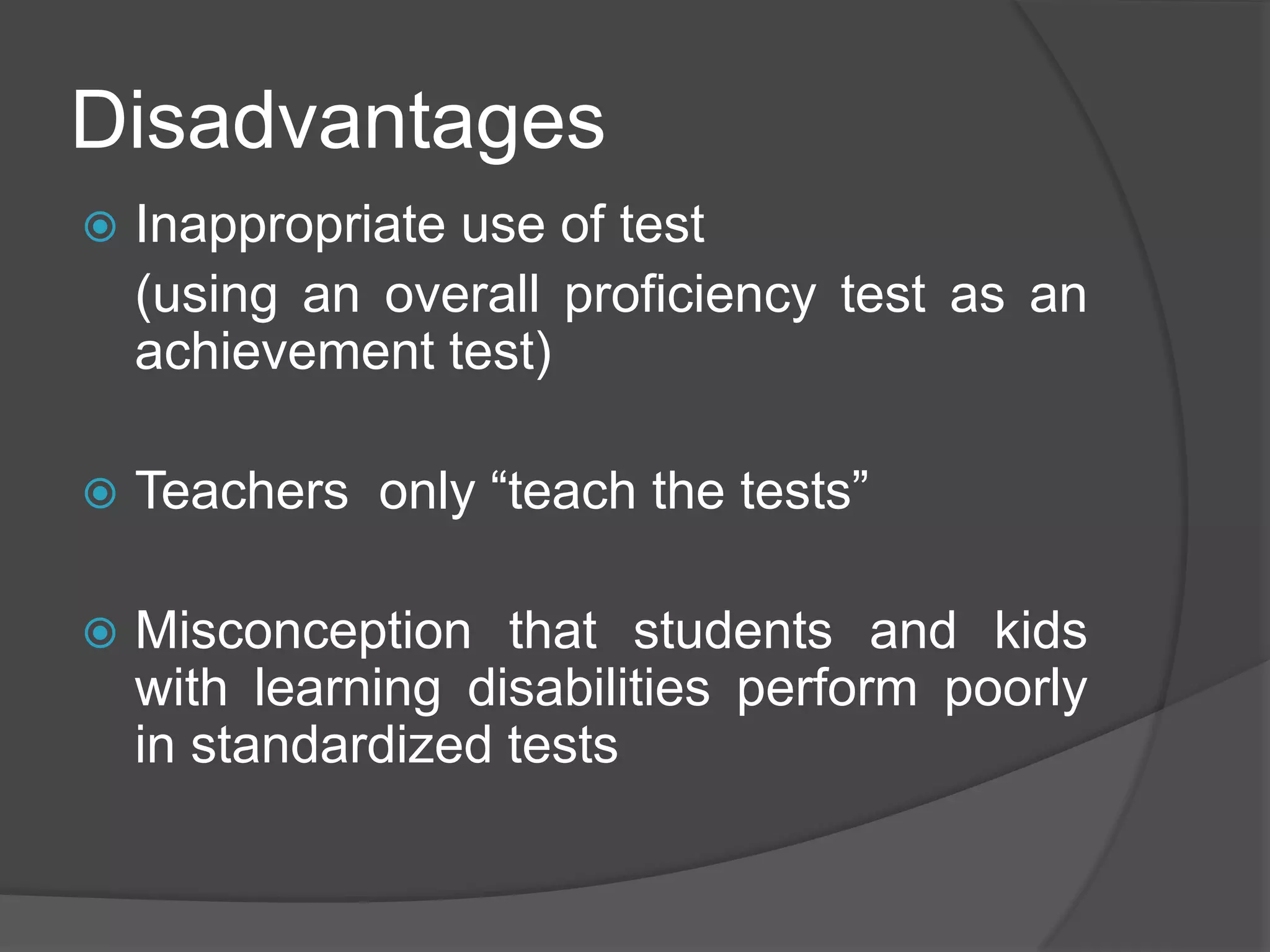 Disadvantages
 Inappropriate use of test
(using an overall proficiency test as an
achievement test)
 Teachers only “teach the tests”
 Misconception that students and kids
with learning disabilities perform poorly
in standardized tests
 