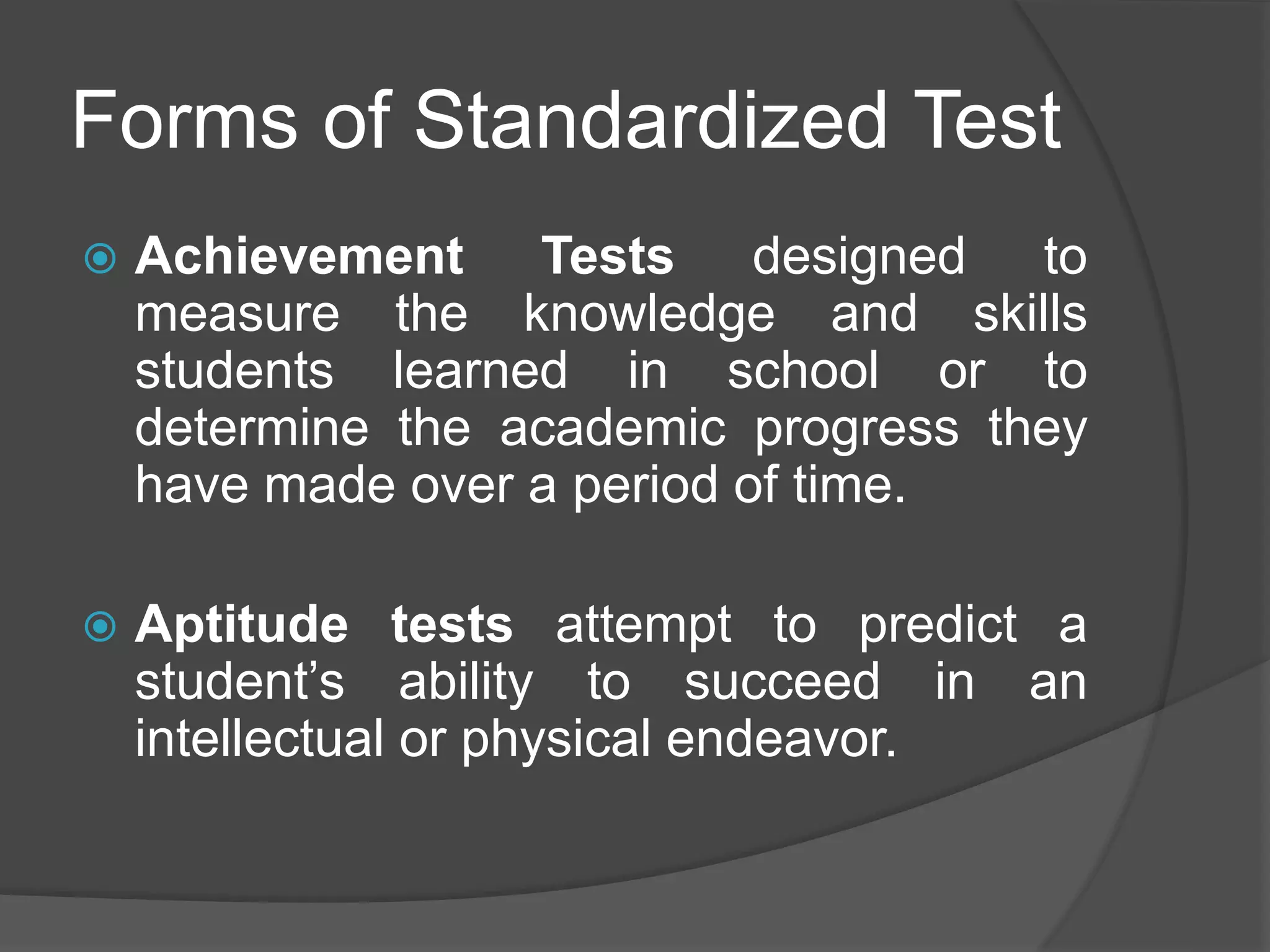 Forms of Standardized Test
 Achievement Tests designed to
measure the knowledge and skills
students learned in school or to
determine the academic progress they
have made over a period of time.
 Aptitude tests attempt to predict a
student’s ability to succeed in an
intellectual or physical endeavor.
 